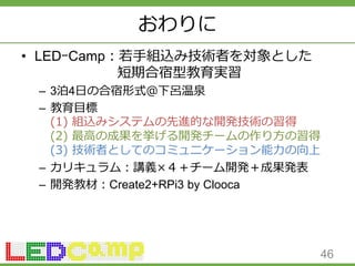 おわりに
• LEDｰCamp：若手組込み技術者を対象とした
短期合宿型教育実習
– 3泊4日の合宿形式＠下呂温泉
– 教育目標
(1) 組込みシステムの先進的な開発技術の習得
(2) 最高の成果を挙げる開発チームの作り方の習得
(3) 技術者としてのコミュニケーション能力の向上
– カリキュラム：講義×４＋チーム開発＋成果発表
– 開発教材：Create2+RPi3 by Clooca
46
 