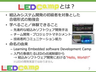 とは？
• 組込みシステム開発の初級者を対象とした
合宿形式の勉強会
• 学べること／体験できること
– 先進的な組込みソフトウェア開発手法
– チーム開発・プロジェクトマネジメント
– 技術者的コミュニケーション能力
• 命名の由来
– Learning Embedded software Development Camp
– 入門の象徴たるLEDの点滅制御から
→ 組込みソフトウェア開発における”Hello, World!!”
※LEDの開発実習ではありません
7
 