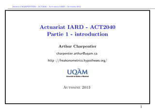 Arthur CHARPENTIER - ACT2040 - Actuariat IARD - Automne 2013
Actuariat IARD - ACT2040
Partie 1 - introduction
Arthur Charpentier
charpentier.arthur@uqam.ca
http ://freakonometrics.hypotheses.org/
Automne 2013
1
 