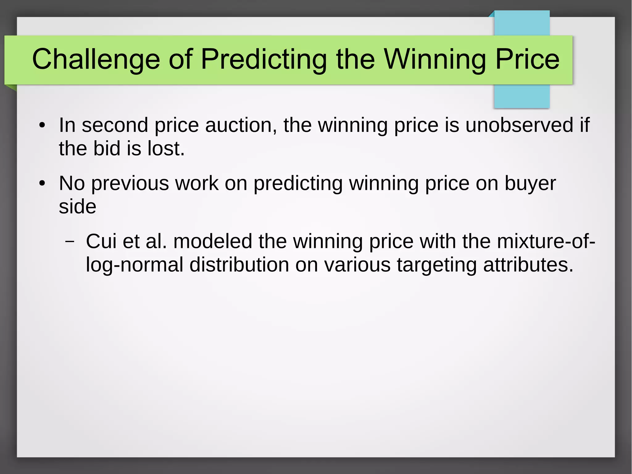 Challenge of Predicting the Winning Price
● In second price auction, the winning price is unobserved if
the bid is lost.
● No previous work on predicting winning price on buyer
side
– Cui et al. modeled the winning price with the mixture-of-
log-normal distribution on various targeting attributes.
 