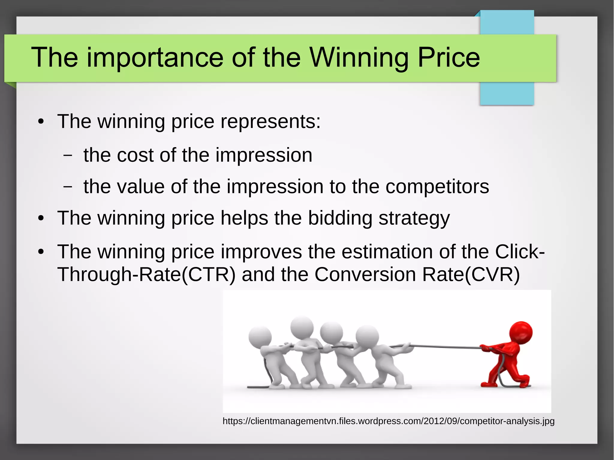 The importance of the Winning Price
● The winning price represents:
– the cost of the impression
– the value of the impression to the competitors
● The winning price helps the bidding strategy
● The winning price improves the estimation of the Click-
Through-Rate(CTR) and the Conversion Rate(CVR)
https://clientmanagementvn.files.wordpress.com/2012/09/competitor-analysis.jpg
 