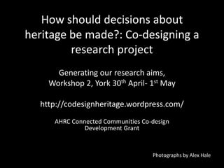How should decisions about
heritage be made?: Co-designing a
research project
Generating our research aims,
Workshop 2, York 30th April- 1st May
http://codesignheritage.wordpress.com/
AHRC Connected Communities Co-design
Development Grant
Photographs by Alex Hale
 