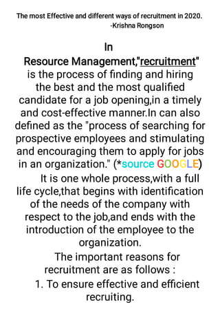 The most Effective and different ways of recruitment in 2020.
-Krishna Rongson
In
Resource Management,"recruitment"
is the process of ﬁnding and hiring
the best and the most qualiﬁed
candidate for a job opening,in a timely
and cost-effective manner.In can also
deﬁned as the "process of searching for
prospective employees and stimulating
and encouraging them to apply for jobs
in an organization." (*source GOOGLE)
It is one whole process,with a full
life cycle,that begins with identiﬁcation
of the needs of the company with
respect to the job,and ends with the
introduction of the employee to the
organization.
The important reasons for
recruitment are as follows :
1. To ensure effective and eﬃcient
recruiting.
 