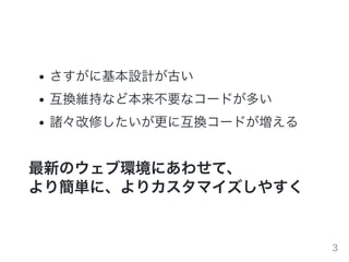 さすがに基本設計が古い
互換維持など本来不要なコードが多い
諸々改修したいが更に互換コードが増える
最新のウェブ環境にあわせて、
より簡単に、よりカスタマイズしやすく
3
 