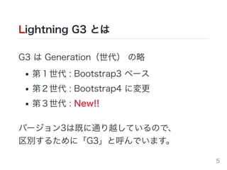 Lightning G3 とは
G3 は Generation（世代） の略
第１世代 : Bootstrap3 ベース
第２世代 : Bootstrap4 に変更
第３世代 : New!!
バージョン3は既に通り越しているので、
区別するために「G3」と呼んでいます。
5
 