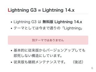 Lightning G3 = Lightning 14.x
Lightning G3 は 無料版 Lightning 14.x
テーマとしては今まで通りの「Lightning」
基本的に従来版からバージョンアップしても
即死しない構造にしています。
従来版も継続メンテナンスです。 （後述）
別テーマではありません
6
 
