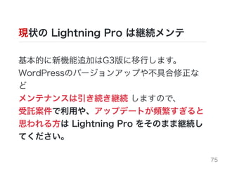 現状の Lightning Pro は継続メンテ
基本的に新機能追加はG3版に移⾏します。
WordPressのバージョンアップや不具合修正な
ど
メンテナンスは引き続き継続 しますので、
受託案件で利⽤や、アップデートが頻繁すぎると
思われる⽅は Lightning Pro をそのまま継続し
てください。
75
 