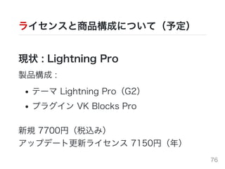 ライセンスと商品構成について（予定）
現状 : Lightning Pro
製品構成 :
テーマ Lightning Pro（G2）
プラグイン VK Blocks Pro
新規 7700円（税込み）
アップデート更新ライセンス 7150円（年）
76
 