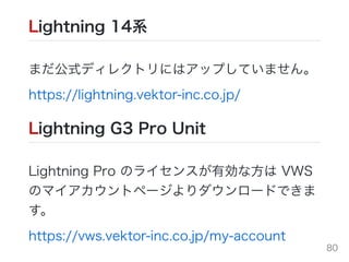 Lightning 14系
まだ公式ディレクトリにはアップしていません。
https://lightning.vektor-inc.co.jp/
Lightning G3 Pro Unit
Lightning Pro のライセンスが有効な⽅は VWS
のマイアカウントページよりダウンロードできま
す。
https://vws.vektor-inc.co.jp/my-account 80
 