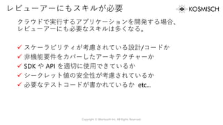 レビューアーにもスキルが必要
クラウドで実行するアプリケーションを開発する場合、
レビューアーにも必要なスキルは多くなる。
✓ スケーラビリティが考慮されている設計/コードか
✓ 非機能要件をカバーしたアーキテクチャーか
✓ SDK や API を適切に使用できているか
✓ シークレット値の安全性が考慮されているか
✓ 必要なテストコードが書かれているか etc...
Copyright © Alterbooth Inc. All Rights Reserved.
 