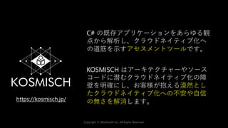 Copyright © Alterbooth Inc. All Rights Reserved.
C# の既存アプリケーションをあらゆる観
点から解析し、クラウドネイティブ化へ
の道筋を示すアセスメントツールです。
KOSMISCH はアーキテクチャーやソース
コードに潜むクラウドネイティブ化の障
壁を明確にし、お客様が抱える漠然とし
たクラウドネイティブ化への不安や自信
の無さを解消します。
https://kosmisch.jp/
 