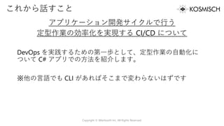 これから話すこと
アプリケーション開発サイクルで行う
定型作業の効率化を実現する CI/CD について
DevOps を実践するための第一歩として、定型作業の自動化に
ついて C# アプリでの方法を紹介します。
※他の言語でも CLI があればそこまで変わらないはずです
Copyright © Alterbooth Inc. All Rights Reserved.
 
