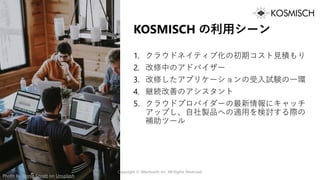 KOSMISCH の利用シーン
1. クラウドネイティブ化の初期コスト見積もり
2. 改修中のアドバイザー
3. 改修したアプリケーションの受入試験の一環
4. 継続改善のアシスタント
5. クラウドプロバイダーの最新情報にキャッチ
アップし、自社製品への適用を検討する際の
補助ツール
Copyright © Alterbooth Inc. All Rights Reserved.
Photo by Annie Spratt on Unsplash
 