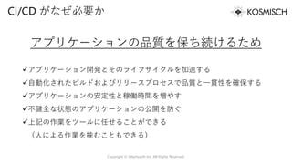 CI/CD がなぜ必要か
アプリケーションの品質を保ち続けるため
✓アプリケーション開発とそのライフサイクルを加速する
✓自動化されたビルドおよびリリースプロセスで品質と一貫性を確保する
✓アプリケーションの安定性と稼働時間を増やす
✓不健全な状態のアプリケーションの公開を防ぐ
✓上記の作業をツールに任せることができる
（人による作業を挟むこともできる）
Copyright © Alterbooth Inc. All Rights Reserved.
 