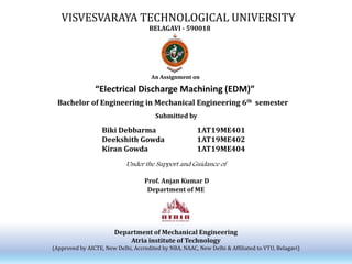 VISVESVARAYA TECHNOLOGICAL UNIVERSITY
BELAGAVI - 590018
An Assignment on
“Electrical Discharge Machining (EDM)”
Bachelor of Engineering in Mechanical Engineering 6th semester
Biki Debbarma
Deekshith Gowda
Kiran Gowda
1AT19ME401
1AT19ME402
1AT19ME404
Under the Support and Guidance of
Prof. Anjan Kumar D
Department of ME
Department of Mechanical Engineering
Atria institute of Technology
(Approved by AICTE, New Delhi, Accredited by NBA, NAAC, New Delhi & Affiliated to VTU, Belagavi)
Submitted by
 