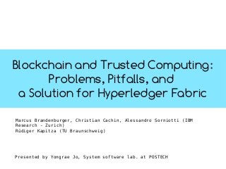 Blockchain and Trusted Computing:
Problems, Pitfalls, and
a Solution for Hyperledger Fabric
Marcus Brandenburger, Christian Cachin, Alessandro Sorniotti (IBM
Research - Zurich)
Rüdiger Kapitza (TU Braunschweig)
Presented by Yongrae Jo, System software lab. at POSTECH
 