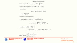 IINSTITUT DE TECHNOLOGIE DU
CAMBODGE
DEPARTEMENT DE GENIE ELECTRIQUE ET
ENERGETIQUE
Appendix A: DC motor Model
Electrical Equation 𝑉
𝑚 = 𝑉𝑅 + 𝑉𝐿 + 𝑒𝑏 = 𝑅𝑚𝑖 +
𝐿𝑑𝑖
𝑑𝑡
+ 𝐾𝑏𝜔
Mechanical Equation:
𝐽𝑑𝜔
𝑑𝑡
= 𝑓𝑏 + 𝑇𝑚 + 𝑇𝐿 = −𝑏𝜔 + 𝐾𝑡𝑖 + 𝑇𝐿
Transfer function
𝑉
𝑚 𝑠 = 𝑅𝑚𝐼 𝑠 + 𝐿𝑠𝐼 𝑠 + 𝐾𝑏𝜔 𝑠
 𝐼 𝑠 =
𝑉𝑚 𝑠 −𝐾𝑏𝜔(𝑠)
𝑅𝑚+𝐿𝑠
Replace I(s) in mechanical equation
 𝐽𝑠𝜔 𝑠 + 𝑏𝜔 𝑠 = 𝐾𝑡𝐼 𝑠 + 𝑇𝐿 = 𝐾𝑡
𝑉𝑚 𝑠 −𝐾𝑏𝜔(𝑠)
𝑅𝑚+𝐿𝑠
+ 𝑇𝐿
↔ 𝐽𝑠 + 𝑏 𝜔 𝑠 =
𝐾𝑡𝑉
𝑚 𝑠
𝑅𝑚 + 𝐿𝑠
−
𝐾𝑡𝐾𝑏𝜔 𝑠
𝑅𝑚 + 𝐿𝑠
+ 𝑇𝐿
↔ 𝜔 𝑠 𝐽𝑠 + 𝑏 −
𝐾𝑡𝐾𝑏
𝑅𝑚+𝐿𝑠
=
𝐾𝑡𝑉𝑚 𝑠
𝑅𝑚+𝐿𝑠
+ 𝑇𝐿
↔ 𝜔 𝑠 𝐽𝑠 + 𝑏 𝐿𝑠 + 𝑅𝑚 − 𝐾𝑡𝐾𝑏 = 𝐾𝑡𝑉
𝑚 + 𝑇𝐿(𝐿𝑠 + 𝑅𝑚)
Transfer Function: ൞
𝜔 𝑠
𝑉𝑚(𝑠)
=
𝐾𝑡
𝐽𝑠+𝑏 𝐿𝑠+𝑅𝑚 −𝐾𝑡𝐾𝑏
𝜔 𝑠
𝑇𝐿(𝑠)
=
𝐿𝑠+𝑅𝑚
𝐽𝑠+𝑏 𝐿𝑠+𝑅𝑚 −𝐾𝑡𝐾𝑏
 