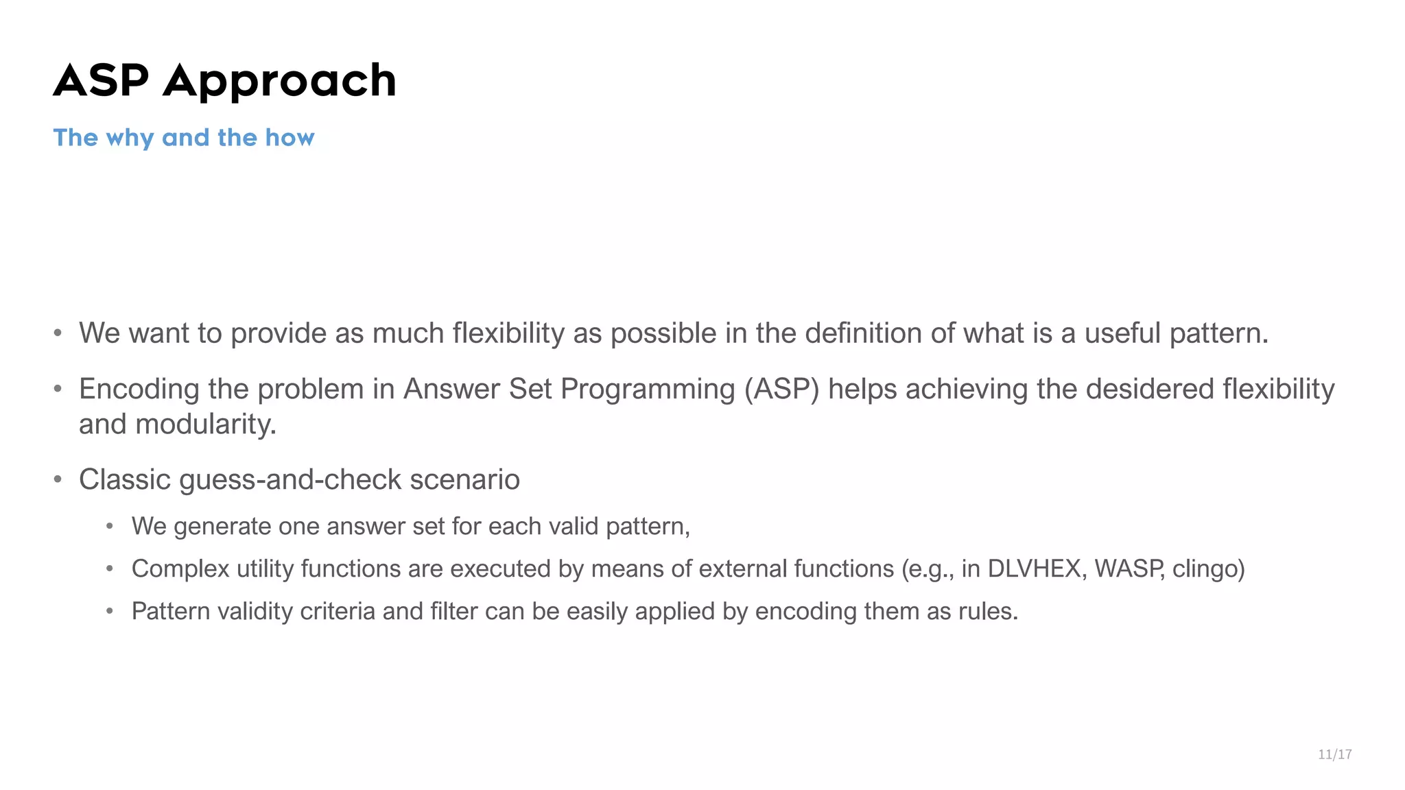 ASP Approach • We want to provide as much flexibility as possible in the definition of what is a useful pattern. • Encoding the problem in Answer Set Programming (ASP) helps achieving the desidered flexibility and modularity. • Classic guess-and-check scenario • We generate one answer set for each valid pattern, • Complex utility functions are executed by means of external functions (e.g., in DLVHEX, WASP, clingo) • Pattern validity criteria and filter can be easily applied by encoding them as rules. The why and the how 11/17 