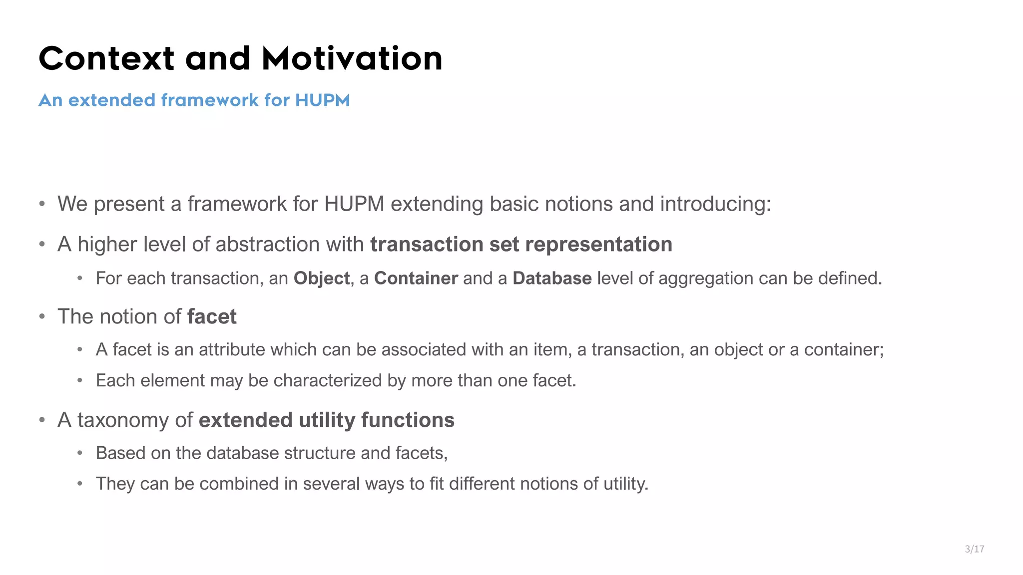 Context and Motivation • We present a framework for HUPM extending basic notions and introducing: • A higher level of abstraction with transaction set representation • For each transaction, an Object, a Container and a Database level of aggregation can be defined. • The notion of facet • A facet is an attribute which can be associated with an item, a transaction, an object or a container; • Each element may be characterized by more than one facet. • A taxonomy of extended utility functions • Based on the database structure and facets, • They can be combined in several ways to fit different notions of utility. An extended framework for HUPM 3/17 