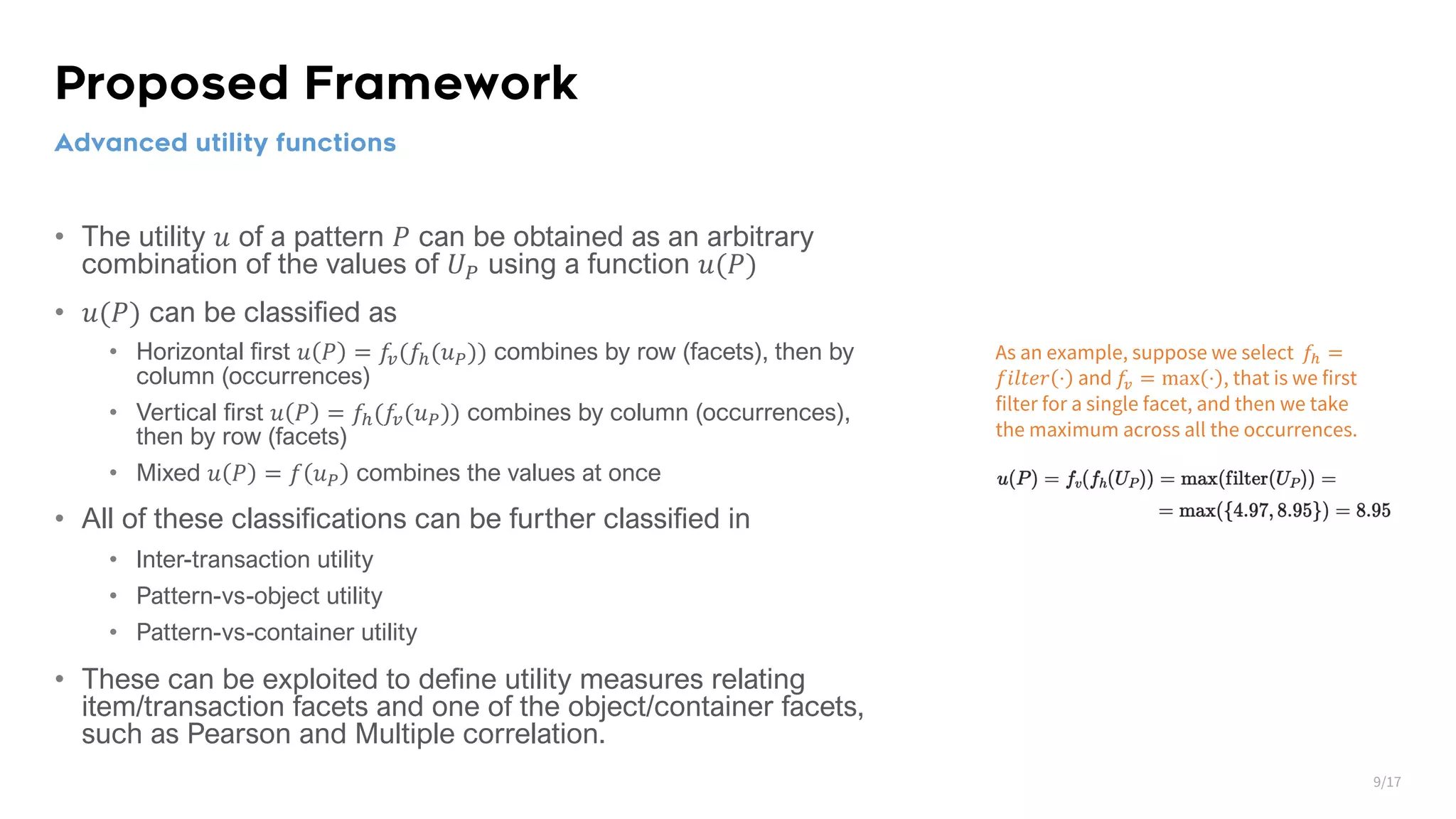 Proposed Framework • The utility 𝑢 of a pattern 𝑃 can be obtained as an arbitrary combination of the values of 𝑈! using a function 𝑢(𝑃) • 𝑢(𝑃) can be classified as • Horizontal first 𝑢 𝑃 = 𝑓?(𝑓@(𝑢.)) combines by row (facets), then by column (occurrences) • Vertical first 𝑢 𝑃 = 𝑓@(𝑓?(𝑢.)) combines by column (occurrences), then by row (facets) • Mixed 𝑢 𝑃 = 𝑓 𝑢. combines the values at once • All of these classifications can be further classified in • Inter-transaction utility • Pattern-vs-object utility • Pattern-vs-container utility • These can be exploited to define utility measures relating item/transaction facets and one of the object/container facets, such as Pearson and Multiple correlation. Advanced utility functions As an example, suppose we select 𝑓# = 𝑓𝑖𝑙𝑡𝑒𝑟 ⋅ and 𝑓$ = max ⋅ , that is we first filter for a single facet, and then we take the maximum across all the occurrences. 9/17 