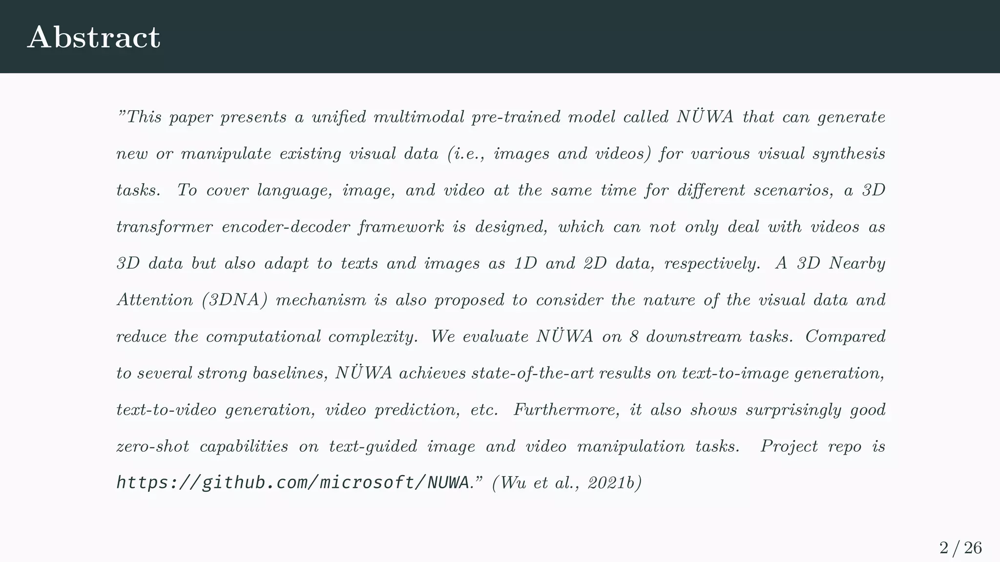 Abstract
”This paper presents a unified multimodal pre-trained model called NÜWA that can generate
new or manipulate existing visual data (i.e., images and videos) for various visual synthesis
tasks. To cover language, image, and video at the same time for different scenarios, a 3D
transformer encoder-decoder framework is designed, which can not only deal with videos as
3D data but also adapt to texts and images as 1D and 2D data, respectively. A 3D Nearby
Attention (3DNA) mechanism is also proposed to consider the nature of the visual data and
reduce the computational complexity. We evaluate NÜWA on 8 downstream tasks. Compared
to several strong baselines, NÜWA achieves state-of-the-art results on text-to-image generation,
text-to-video generation, video prediction, etc. Furthermore, it also shows surprisingly good
zero-shot capabilities on text-guided image and video manipulation tasks. Project repo is
https://github.com/microsoft/NUWA.” (Wu et al., 2021b)
2 / 26
 