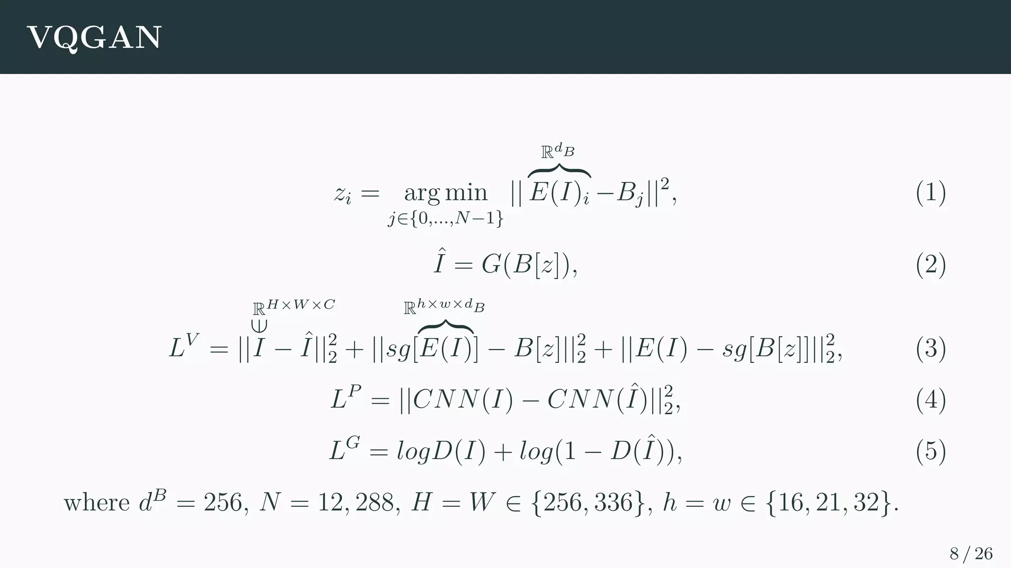 VQGAN
zi = arg min
j∈{0,...,N−1}
||
RdB
z }| {
E(I)i −Bj||2
, (1)
ˆ
I = G(B[z]), (2)
LV
= ||
RH×W ×C
∈
I − ˆ
I||2
2 + ||sg[
Rh×w×dB
z}|{
E(I)] − B[z]||2
2 + ||E(I) − sg[B[z]]||2
2, (3)
LP
= ||CNN(I) − CNN(ˆ
I)||2
2, (4)
LG
= logD(I) + log(1 − D(ˆ
I)), (5)
where dB
= 256, N = 12, 288, H = W ∈ {256, 336}, h = w ∈ {16, 21, 32}.
8 / 26
 