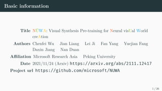 Basic information
Title NÜWA: Visual Synthesis Pre-training for Neural visUal World
creAtion
Authors Chenfei Wu Jian Liang Lei Ji Fan Yang Yuejian Fang
Daxin Jiang Nan Duan
Affiliation Microsoft Research Asia Peking University
Date 2021/11/24 (Arxiv) https://arxiv.org/abs/2111.12417
Project url https://github.com/microsoft/NUWA
1 / 26
 