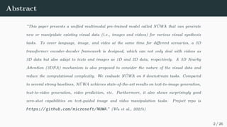 Abstract
”This paper presents a unified multimodal pre-trained model called NÜWA that can generate
new or manipulate existing visual data (i.e., images and videos) for various visual synthesis
tasks. To cover language, image, and video at the same time for different scenarios, a 3D
transformer encoder-decoder framework is designed, which can not only deal with videos as
3D data but also adapt to texts and images as 1D and 2D data, respectively. A 3D Nearby
Attention (3DNA) mechanism is also proposed to consider the nature of the visual data and
reduce the computational complexity. We evaluate NÜWA on 8 downstream tasks. Compared
to several strong baselines, NÜWA achieves state-of-the-art results on text-to-image generation,
text-to-video generation, video prediction, etc. Furthermore, it also shows surprisingly good
zero-shot capabilities on text-guided image and video manipulation tasks. Project repo is
https://github.com/microsoft/NUWA.” (Wu et al., 2021b)
2 / 26
 