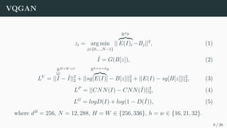 VQGAN
zi = arg min
j∈{0,...,N−1}
||
RdB
z }| {
E(I)i −Bj||2
, (1)
ˆ
I = G(B[z]), (2)
LV
= ||
RH×W ×C
∈
I − ˆ
I||2
2 + ||sg[
Rh×w×dB
z}|{
E(I)] − B[z]||2
2 + ||E(I) − sg[B[z]]||2
2, (3)
LP
= ||CNN(I) − CNN(ˆ
I)||2
2, (4)
LG
= logD(I) + log(1 − D(ˆ
I)), (5)
where dB
= 256, N = 12, 288, H = W ∈ {256, 336}, h = w ∈ {16, 21, 32}.
8 / 26
 