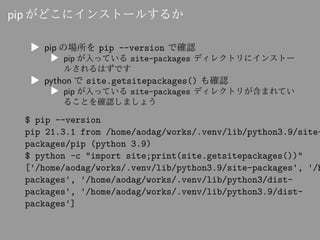 pip がどこにインストールするか
▶ pip の場所を pip --version で確認
▶ pip が入っている site-packages ディレクトリにインストー
ルされるはずです
▶ python で site.getsitepac...
