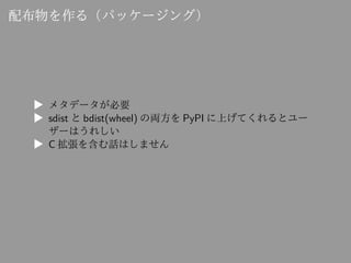 配布物を作る（パッケージング）
▶ メタデータが必要
▶ sdist と bdist(wheel) の両方を PyPI に上げてくれるとユー
ザーはうれしい
▶ C 拡張を含む話はしません
 