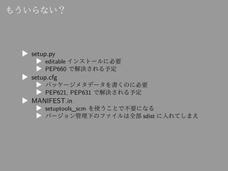 もういらない？
▶ setup.py
▶ editable インストールに必要
▶ PEP660 で解決される予定
▶ setup.cfg
▶ パッケージメタデータを書くのに必要
▶ PEP621, PEP631 で解決される予定
▶ MANI...
