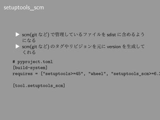 setuptools_scm
▶ scm(git など) で管理しているファイルを sdist に含めるよう
になる
▶ scm(git など) のタグやリビジョンを元に version を生成して
くれる
# pyproject.toml
[...