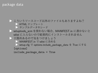 package data
▶ こういうソースコード以外のファイルもありますよね？
▶ HTML テンプレート
▶ サンプルデータやシード
▶ setuptools_scm を使わない場合、MANIFEST.in に書かないと
sdist に入ら...