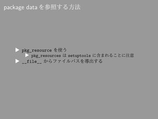 package data を参照する方法
▶ pkg_resource を使う
▶ pkg_resources は setuptools に含まれることに注意
▶ __file__ からファイルパスを導出する
 