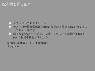 配布物を作る前に
▶ テストはしておきましょう
▶ テスト用の依存関係は testing などの名前で extras-require に
しておくと楽です
▶ 様々な python バージョンに対してテストする場合は tox や
nox の利用...