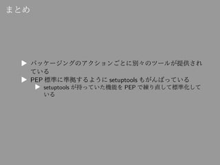 まとめ
▶ パッケージングのアクションごとに別々のツールが提供され
ている
▶ PEP 標準に準拠するように setuptools もがんばっている
▶ setuptools が持っていた機能を PEP で練り直して標準化して
いる
 