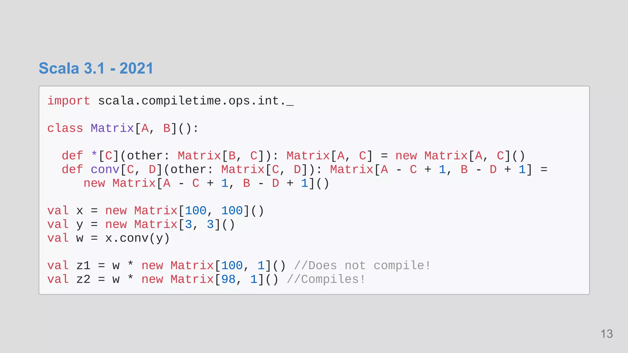 Scala 3.1 - 2021
import scala.compiletime.ops.int._

class Matrix[A, B]():

def *[C](other: Matrix[B, C]): Matrix[A, C] = new Matrix[A, C]()

def conv[C, D](other: Matrix[C, D]): Matrix[A - C + 1, B - D + 1] =

new Matrix[A - C + 1, B - D + 1]()

val x = new Matrix[100, 100]()

val y = new Matrix[3, 3]()

val w = x.conv(y)

val z1 = w * new Matrix[100, 1]() //Does not compile!

val z2 = w * new Matrix[98, 1]() //Compiles!

13
 