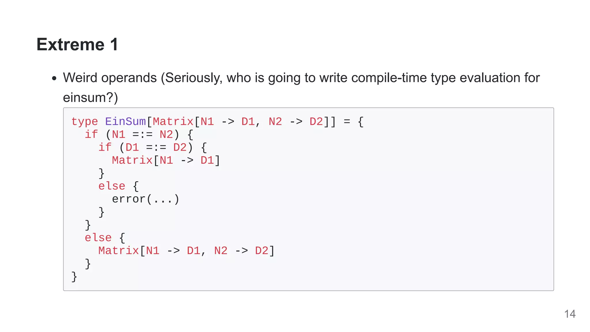 Extreme 1
Weird operands (Seriously, who is going to write compile-time type evaluation for
einsum?)
type EinSum[Matrix[N1 -> D1, N2 -> D2]] = {

if (N1 =:= N2) {

if (D1 =:= D2) {

Matrix[N1 -> D1]

}

else {

error(...)

}

}

else {

Matrix[N1 -> D1, N2 -> D2]

}

}

14
 