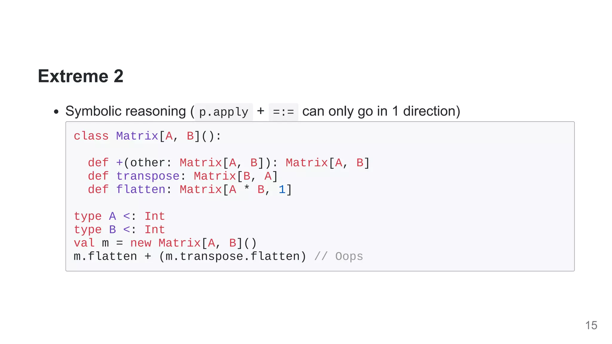 Extreme 2
Symbolic reasoning ( p.apply + =:= can only go in 1 direction)
class Matrix[A, B]():

def +(other: Matrix[A, B]): Matrix[A, B]

def transpose: Matrix[B, A]

def flatten: Matrix[A * B, 1]

type A <: Int

type B <: Int

val m = new Matrix[A, B]()

m.flatten + (m.transpose.flatten) // Oops

15
 