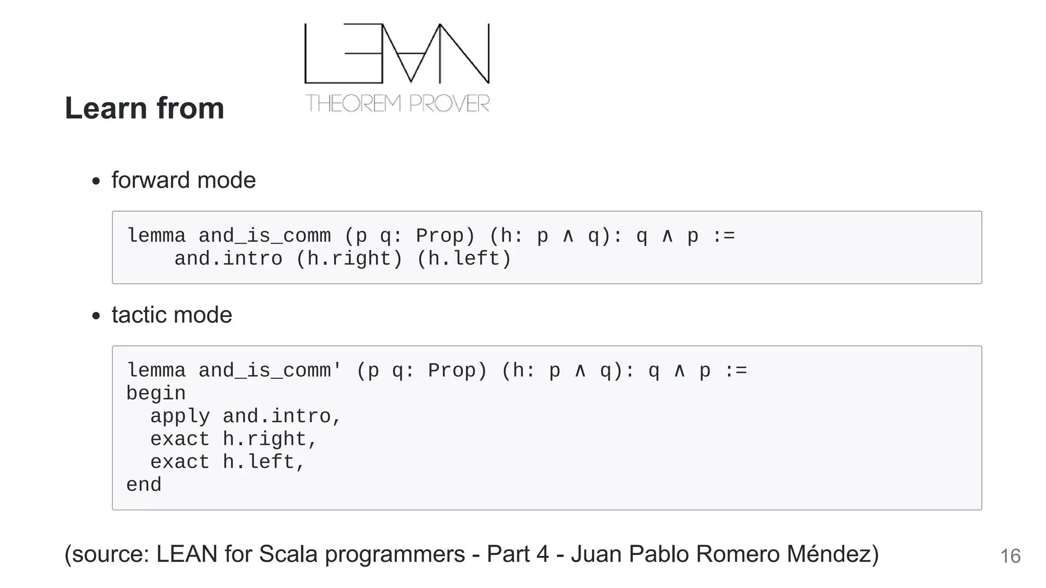 Learn from
forward mode
lemma and_is_comm (p q: Prop) (h: p ∧ q): q ∧ p := 

and.intro (h.right) (h.left)

tactic mode
lemma and_is_comm' (p q: Prop) (h: p ∧ q): q ∧ p := 

begin

apply and.intro,

exact h.right,

exact h.left,

end

(source: LEAN for Scala programmers - Part 4 - Juan Pablo Romero Méndez) 16
 