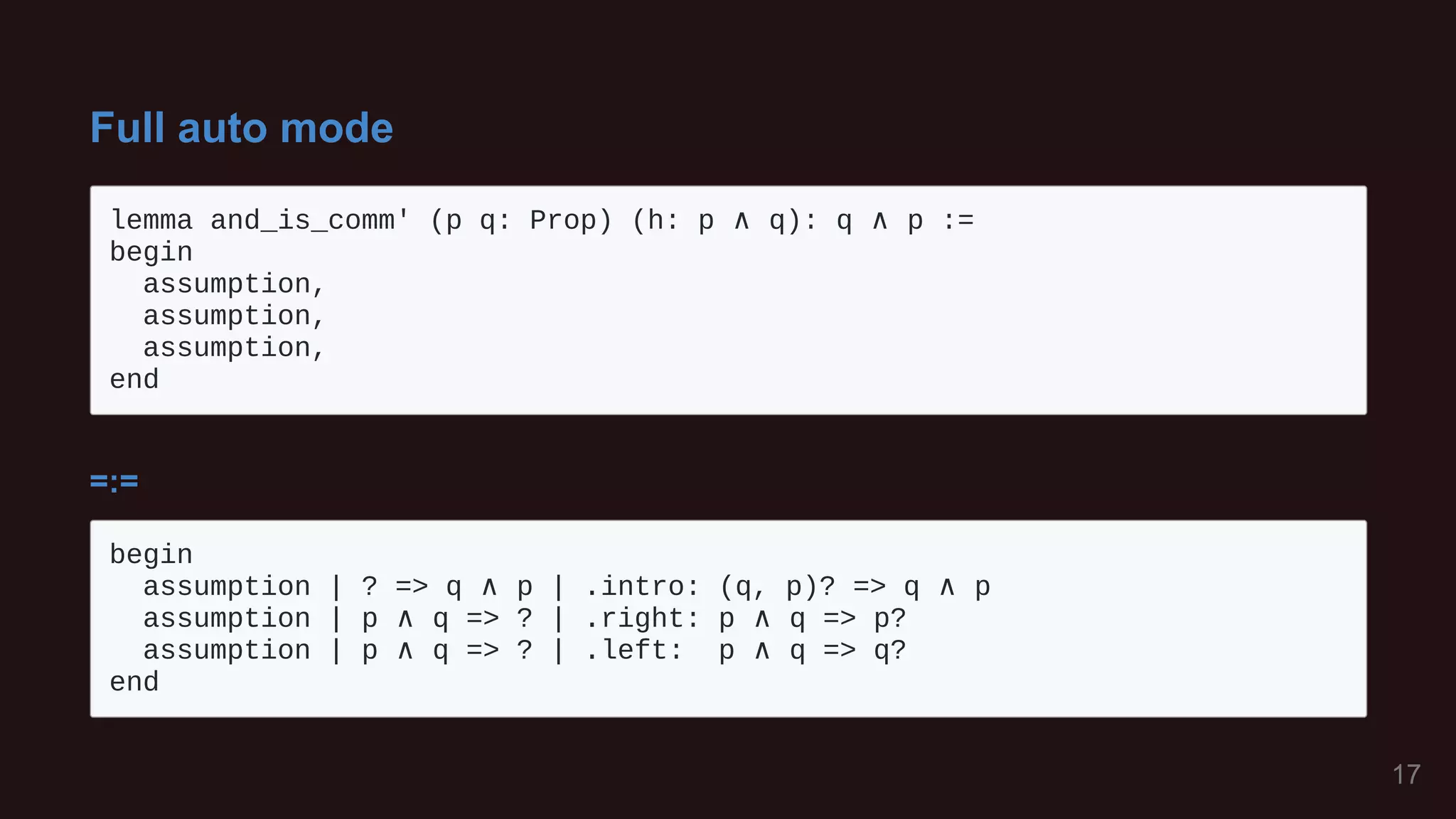 Full auto mode
lemma and_is_comm' (p q: Prop) (h: p ∧ q): q ∧ p := 

begin

assumption,

assumption,

assumption,

end

=:=
begin

assumption | ? => q ∧ p | .intro: (q, p)? => q ∧ p

assumption | p ∧ q => ? | .right: p ∧ q => p?

assumption | p ∧ q => ? | .left: p ∧ q => q?

end

17
 