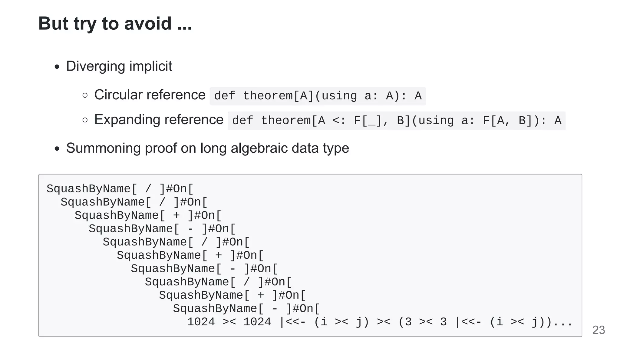 But try to avoid ...
Diverging implicit
Circular reference def theorem[A](using a: A): A
Expanding reference def theorem[A <: F[_], B](using a: F[A, B]): A
Summoning proof on long algebraic data type
SquashByName[ / ]#On[

SquashByName[ / ]#On[

SquashByName[ + ]#On[

SquashByName[ - ]#On[

SquashByName[ / ]#On[

SquashByName[ + ]#On[

SquashByName[ - ]#On[

SquashByName[ / ]#On[

SquashByName[ + ]#On[

SquashByName[ - ]#On[

1024 >< 1024 |<<- (i >< j) >< (3 >< 3 |<<- (i >< j))...
23
 