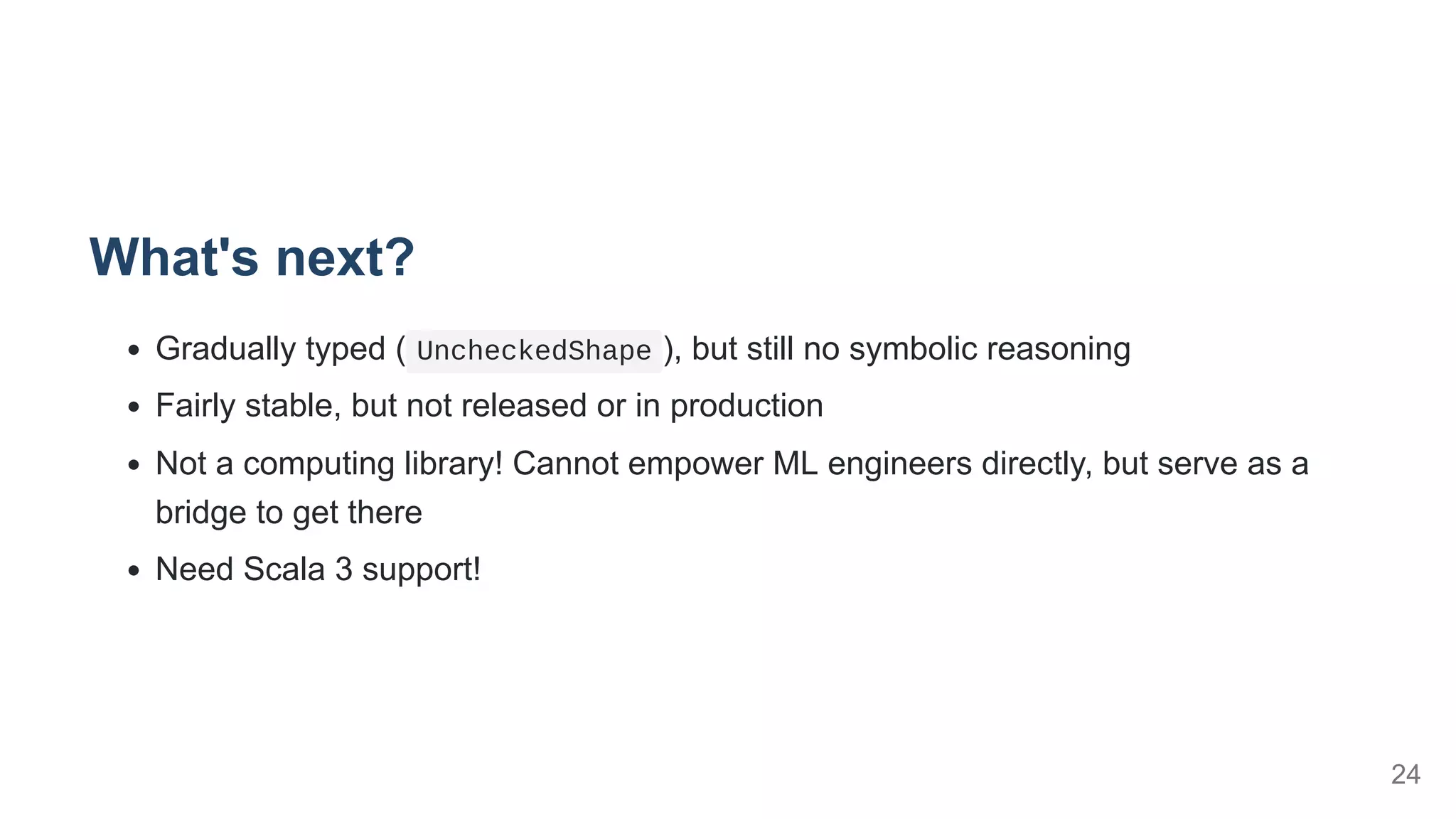 What's next?
Gradually typed ( UncheckedShape ), but still no symbolic reasoning
Fairly stable, but not released or in production
Not a computing library! Cannot empower ML engineers directly, but serve as a
bridge to get there
Need Scala 3 support!
24
 