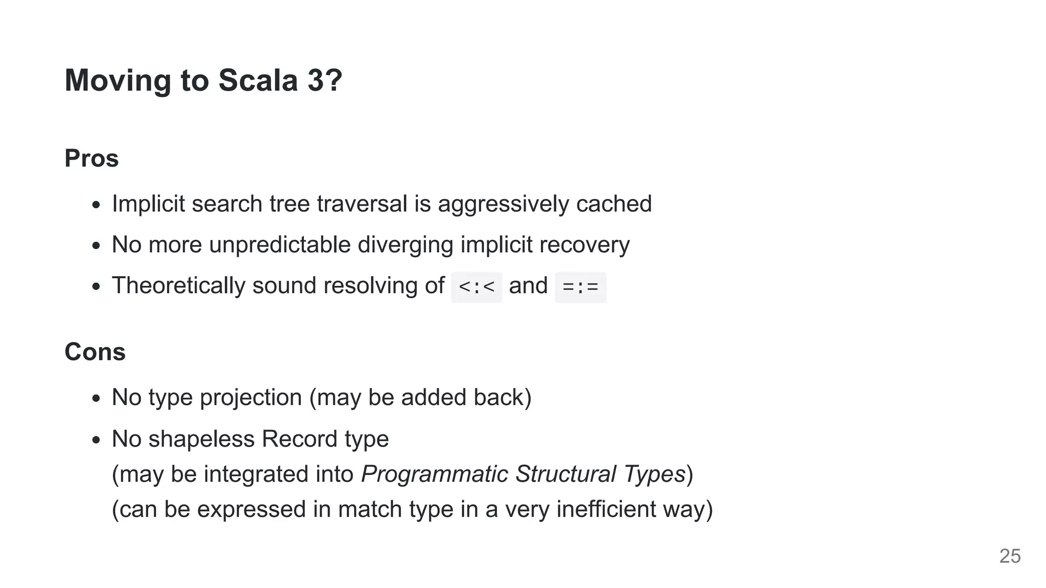 Moving to Scala 3?
Pros
Implicit search tree traversal is aggressively cached
No more unpredictable diverging implicit recovery
Theoretically sound resolving of <:< and =:=
Cons
No type projection (may be added back)
No shapeless Record type

(may be integrated into Programmatic Structural Types)

(can be expressed in match type in a very inefficient way)
25
 