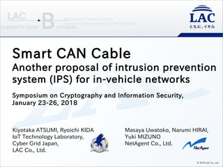 We provide IT total solutions
based on advanced security technologies.
supports your Business
LAC
Kiyotaka ATSUMI, Ryoichi KIDA
IoT Technology Laboratory,
Cyber Grid Japan,
LAC Co., Ltd.
© 2018 LAC Co., Ltd.
Masaya Uwatoko, Narumi HIRAI,
Yuki MIZUNO
NetAgent Co., Ltd.
Smart CAN Cable
Another proposal of intrusion prevention
system (IPS) for in-vehicle networks
Symposium on Cryptography and Information Security,
January 23-26, 2018
 