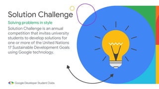Solution Challenge is an annual
competition that invites university
students to develop solutions for
one or more of the United Nations
17 Sustainable Development Goals
using Google technology.
Solution Challenge
Solving problems in style
 
