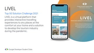 LIVEL is a virtual platform that
provides interactive travelling
experiences to any places at the
comfort at your home and a solution
to develop the tourism industry
during the pandemic.
LIVEL
Top 50 Solution Challenge 2021
 