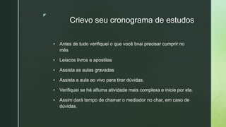 z
Crievo seu cronograma de estudos
 Antes de tudo verifiquei o que você bvai precisar cumprir no
mês
 Leiacos livros e apostilas
 Assista as aulas gravadas
 Assista a aula ao vivo para tirar dúvidas.
 Verifiquei se há alfuma atividade mais complexa e inicie por ela.
 Assim dará tempo de chamar o mediador no char, em caso de
dúvidas.
 