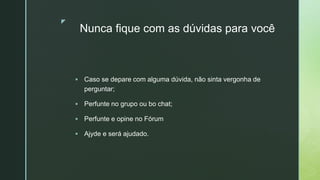 z
Nunca fique com as dúvidas para você
 Caso se depare com alguma dúvida, não sinta vergonha de
perguntar;
 Perfunte no grupo ou bo chat;
 Perfunte e opine no Fórum
 Ajyde e será ajudado.
 